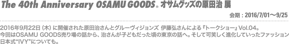 2018-05-01　『原田治さんとグルーヴィジョンズ 伊藤弘さんによるトークショー』Vol.04。今回はOSAMU GOODS売り場の話から、治さんが子どもだった頃の東京の話へ。そして可笑しく進化していったファッション、日本式"IVY"についても。